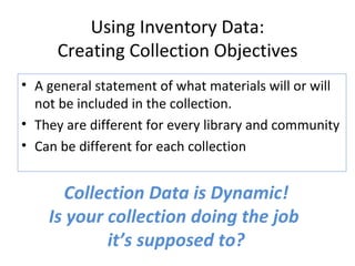 Using Inventory Data: Creating Collection Objectives A general statement of what materials will or will not be included in the collection. They are different for every library and community Can be different for each collection Collection Data is Dynamic! Is your collection doing the job  it’s supposed to? 