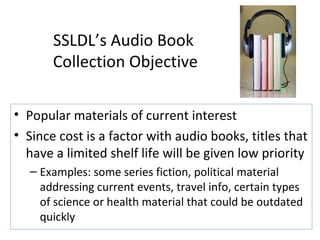 SSLDL’s Audio Book  Collection Objective Popular materials of current interest  Since cost is a factor with audio books, titles that have a limited shelf life will be given low priority  Examples: some series fiction, political material addressing current events, travel info, certain types of science or health material that could be outdated quickly 