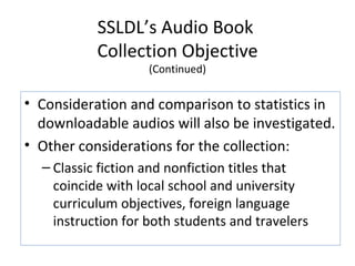 SSLDL’s Audio Book  Collection Objective (Continued) Consideration and comparison to statistics in downloadable audios will also be investigated. Other considerations for the collection:  Classic fiction and nonfiction titles that coincide with local school and university curriculum objectives, foreign language instruction for both students and travelers 