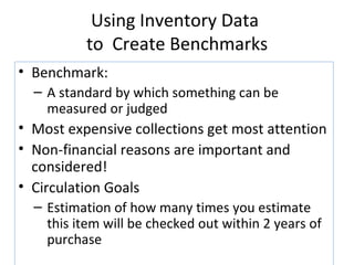 Using Inventory Data  to  Create Benchmarks Benchmark:  A standard by which something can be measured or judged Most expensive collections get most attention Non-financial reasons are important and considered! Circulation Goals Estimation of how many times you estimate this item will be checked out within 2 years of purchase 