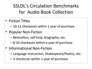 SSLDL’s Circulation Benchmarks for  Audio Book Collection Fiction Titles  10-12 checkouts within 1 year of purchase Popular Non-Fiction Bestsellers, self help, biography, etc. 8-10 checkouts within a year of purchase Informational Non-Fiction Language instruction, Shakespeare/Poetry, etc. 3 checkouts within 1 year of purchase 