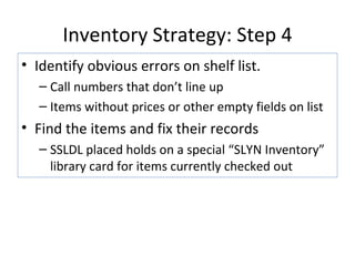 Inventory Strategy: Step 4 Identify obvious errors on shelf list. Call numbers that don’t line up Items without prices or other empty fields on list Find the items and fix their records SSLDL placed holds on a special “SLYN Inventory” library card for items currently checked out 