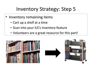 Inventory Strategy: Step 5 Inventory remaining items Cart up a shelf at a time Scan into your ILS’s inventory feature Volunteers are a great resource for this part! 