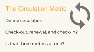 The Circulation Metric
Define circulation:
Check-out, renewal, and check-in?
Is that three metrics or one?
 