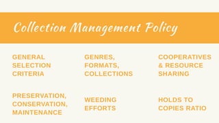 Collection Management Policy
GENRES,
FORMATS,
COLLECTIONS
GENERAL
SELECTION
CRITERIA
PRESERVATION,
CONSERVATION,
MAINTENANCE
WEEDING
EFFORTS
COOPERATIVES
& RESOURCE
SHARING
HOLDS TO
COPIES RATIO
 