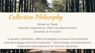 Collection Philosophy
Broad vs. Deep
Popular materials vs. Well-rounded content
Diversity & Inclusion
"A quality collection...offers strategies to ensure that learners
actively engage with the materials." -Mona Kerby, Introduction to
Collection Development for School Librarians
 