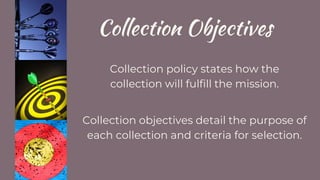 Collection Objectives
Collection policy states how the
collection will fulfill the mission.
Collection objectives detail the purpose of
each collection and criteria for selection.
 