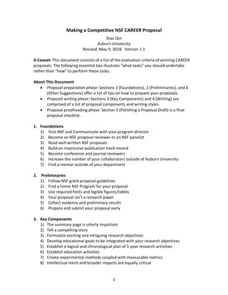 1  
Making  a  Competitive  NSF  CAREER  Proposal  
Xiao  Qin  
Auburn  University  
Revised:  May  9,  2018.    Version  1.1  
  
A  Caveat:  This  document  consists  of  a  list  of  the  evaluation  criteria  of  winning  CAREER  
proposals.  The  following  essential  tips  illustrate  “what  tasks”  you  should  undertake  
rather  than  “how”  to  perform  these  tasks.    
  
About  This  Document    
•   Proposal  preparation  phase:  Sections  1  (Foundations),  2  (Preliminaries),  and  6  
(Other  Suggestions)  offer  a  list  of  tips  on  how  to  prepare  your  proposals.  
•   Proposal  writing  phase:  Sections  3  (Key  Components)  and  4  (Writing)  are  
comprised  of  a  list  of  proposal  components  and  writing  styles.    
•   Proposal  proofreading  phase:  Section  5  (Polishing  a  Proposal  Draft)  is  a  final  
proposal  checklist.  
  
1.   Foundations    
1)   Visit  NSF  and  Communicate  with  your  program  director  
2)   Become  an  NSF  proposal  reviewer  or  an  NSF  panelist  
3)   Read  well-­‐written  NSF  proposals  
4)   Build  an  impressive  publication  track-­‐record  
5)   Become  conference  and  journal  reviewers  
6)   Increase  the  number  of  your  collaborators  outside  of  Auburn  University  
7)   Find  a  mentor  outside  of  your  department  
  
2.     Preliminaries    
1)   Follow  NSF  grant  proposal  guidelines  
2)   Find  a  home  NSF  Program  for  your  proposal  
3)   Use  required  fonts  and  legible  figures/tables  
4)   Your  proposal  isn’t  a  research  paper  
5)   Collect  evidence  and  preliminary  results  
6)   Prepare  and  submit  your  proposal  early  
  
3.   Key  Components  
1)   The  summary  page  is  utterly  important    
2)   Tell  a  compelling  story  
3)   Formulate  exciting  and  intriguing  research  objectives  
4)   Develop  educational  goals  to  be  integrated  with  your  research  objectives  
5)   Establish  a  logical  and  chronological  plan  of  5-­‐year  research  activities  
6)   Establish  education  activities  
7)   Create  experimental  methods  coupled  with  measurable  metrics  
8)   Intellectual  merit  and  broader  impacts  are  equally  critical  
 