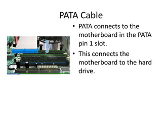 PATA Cable
• PATA connects to the
motherboard in the PATA
pin 1 slot.
• This connects the
motherboard to the hard
drive.
 