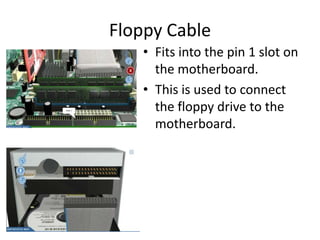 Floppy Cable
• Fits into the pin 1 slot on
the motherboard.
• This is used to connect
the floppy drive to the
motherboard.
 