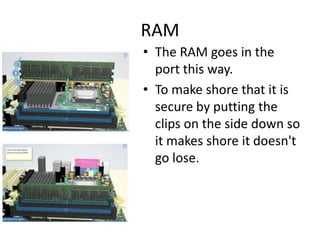 RAM
• The RAM goes in the
port this way.
• To make shore that it is
secure by putting the
clips on the side down so
it makes shore it doesn't
go lose.
 