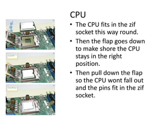 CPU
• The CPU fits in the zif
socket this way round.
• Then the flap goes down
to make shore the CPU
stays in the right
position.
• Then pull down the flap
so the CPU wont fall out
and the pins fit in the zif
socket.
 