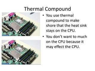 Thermal Compound
• You use thermal
compound to make
shore that the heat sink
stays on the CPU.
• You don’t want to much
on the CPU because it
may effect the CPU.
 
