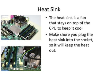Heat Sink
• The heat sink is a fan
that stays on top of the
CPU to keep it cool.
• Make shore you plug the
heat sink into the socket,
so it will keep the heat
out.
 