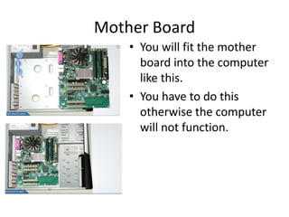 Mother Board
• You will fit the mother
board into the computer
like this.
• You have to do this
otherwise the computer
will not function.
 