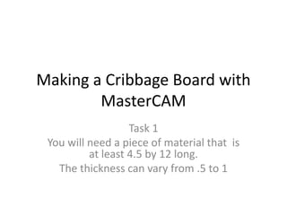 Making a Cribbage Board with
MasterCAM
Task 1
You will need a piece of material that is
at least 4.5 by 12 long.
The thickness can vary from .5 to 1
 
