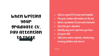 ● Choose a good CV format and template
● Put your contact information at the top
● Write a graduate CV personal statement
● Describe your education
● Identify any work experience you have
● List your skill
● Add extra section: awards, volunteering,
training, hobbies and interest
When writing
your
graduate CV,
pay attention
to these
 