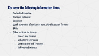 Do cover the following information items:
1 . Contact information
2 . Personal statement
3 . Education
4 . Work experience (if you’ve got none, skip this section for now)
5 . Skills
6. Other sections, for instance:
1 . Honors and Awards
2 . Volunteer Experiences
3 . Certifications and Trainings
4 . Hobbies and Interests
 