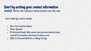 Start by writing your contact information
Write the contact information on the top
Here’s what you need to include:
● Your First and Last Name
● Phone Number
● Professional Email: that means ann.brown@gmail.com
instead of annieloveskitties@yahoo.com
● URLs to Personal Websites or Blogs (if any)
 