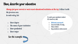 Then, describe your education
Always put your current or most recent educational institution at the top. Follow it with
the previous ones.
In each entry, list:
● Your degree
● The name of your institution
● Year graduated
● Your major
To make your graduate student
CV stand out, add:
● Relevant coursework
● Favorite fields of study
● Thesis title(s)
● Key academic achievements
See the example
 