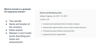 What to include in a graduate
CV experience entries?
● Your job title
● Name and location of
the company
● Dates worked
● Between 3 and 5 bullet
points describing your
duties and
achievements
 