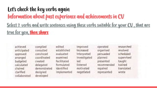 Information about past experience and achievements in CV
Select 3 verbs and write sentences using these verbs suitable for your CV , that are
true for you, then share
Let’s check the key verbs again
 