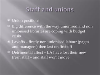 Union positions Big difference with the way unionised and non unionised libraries are coping with budget crisis Layoffs – firstly non unionised labour (pages and managers) then last on first off Detrimental affect – LA have lost their new fresh staff – and staff won’t move 