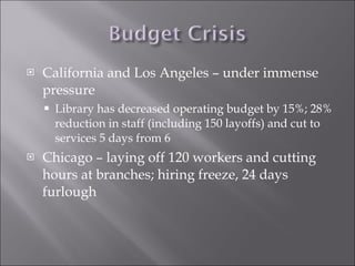 California and Los Angeles – under immense pressure Library has decreased operating budget by 15%; 28% reduction in staff (including 150 layoffs) and cut to services 5 days from 6  Chicago – laying off 120 workers and cutting hours at branches; hiring freeze, 24 days furlough 