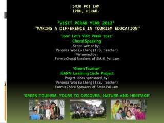 SMJK POI LAM
                       IPOH, PERAK.

             ‘VISIT PERAK YEAR 2012’
    ‚MAKING A DIFFERENCE IN TOURISM EDUCATION‛
                ‘Jom! Let’s Visit Perak 2012’
                      Choral Speaking
                        Script written by :
              Veronica Woo Eu Cheng ( TESL Teacher )
                          Performed by :
             Form 2 Choral Speakers of SMJK Poi Lam

                     ‘Green Tourism’
               iEARN Learning Circle Project
                  Project ideas sponsored by :
             Veronica Woo Eu Cheng ( TESL Teacher )
             Form 2 Choral Speakers of SMJK Poi Lam

‘GREEN TOURISM. YOURS TO DISCOVER. NATURE AND HERITAGE’
 