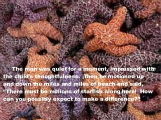 The man was quiet for a moment, impressed with the child’s thoughtfulness.  Then he motioned up and down the miles and miles of beach and said, “ There must be millions of starfish along here!  How  can you possibly expect to make a difference?” 