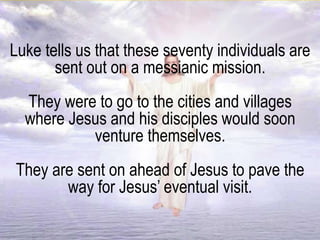 Luke tells us that these seventy individuals are
sent out on a messianic mission.
They were to go to the cities and villages
where Jesus and his disciples would soon
venture themselves.
They are sent on ahead of Jesus to pave the
way for Jesus’ eventual visit.
 