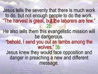 Jesus tells the seventy that there is much work
to do, but not enough people to do the work.
“ ”
He also tells them this evangelistic mission will
be dangerous.
“
”
Jesus knew they would face opposition and
danger in preaching a new and different
message.
 