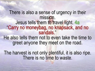 There is also a sense of urgency in their
mission.
Jesus tells them to travel light.
“
”
He also tells them not to even take the time to
greet anyone they meet on the road.
The harvest is not only plentiful, it is also ripe.
There is no time to waste.
 