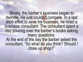 Slowly, the barber’s business began to
dwindle. He just couldn’t compete. In a last
ditch effort to save his business, he hired a
business consultant. The consultant spent a
day pouring over the barber’s books asking
many questions.
At the end of the day the barber asked the
consultant, “So what do you think? Should I
close up shop?”
 