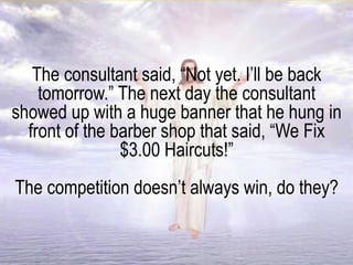 The consultant said, “Not yet. I’ll be back
tomorrow.” The next day the consultant
showed up with a huge banner that he hung in
front of the barber shop that said, “We Fix
$3.00 Haircuts!”
The competition doesn’t always win, do they?
 