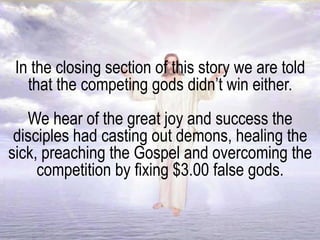 In the closing section of this story we are told
that the competing gods didn’t win either.
We hear of the great joy and success the
disciples had casting out demons, healing the
sick, preaching the Gospel and overcoming the
competition by fixing $3.00 false gods.
 