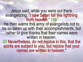 Jesus said, while you were out there
evangelizing, “
”
He then warns this army of evangelists not to
be so taken up with their accomplishments, but
rather to give thanks that their names were
written in heaven.
 