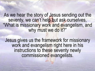 As we hear the story of Jesus sending out the
seventy, we can’t help but ask ourselves,
“What is missionary work and evangelism, and
why must we do it?”
Jesus gives us the framework for missionary
work and evangelism right here in his
instructions to these seventy newly
commissioned evangelists.
 