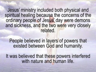 Jesus’ ministry included both physical and
spiritual healing because the concerns of the
ordinary people of Jesus’ day were demons
and sickness, and the two were very closely
related.
People believed in layers of powers that
existed between God and humanity.
It was believed that these powers interfered
with nature and human life.
 
