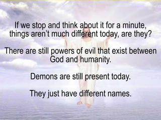 If we stop and think about it for a minute,
things aren’t much different today, are they?
There are still powers of evil that exist between
God and humanity.
Demons are still present today.
They just have different names.
 