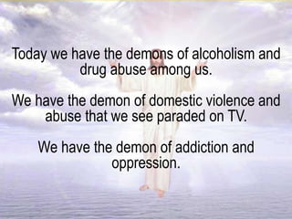 Today we have the demons of alcoholism and
drug abuse among us.
We have the demon of domestic violence and
abuse that we see paraded on TV.
We have the demon of addiction and
oppression.
 