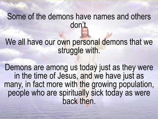 Some of the demons have names and others
don’t.
We all have our own personal demons that we
struggle with.
Demons are among us today just as they were
in the time of Jesus, and we have just as
many, in fact more with the growing population,
people who are spiritually sick today as were
back then.
 