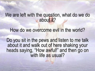 We are left with the question, what do we do
about it?
How do we overcome evil in the world?
Do you sit in the pews and listen to me talk
about it and walk out of here shaking your
heads saying, “How awful!” and then go on
with life as usual?
 