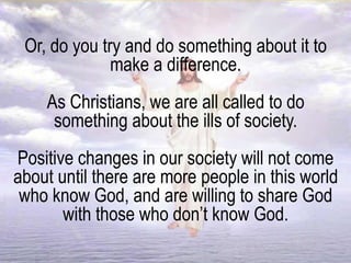 Or, do you try and do something about it to
make a difference.
As Christians, we are all called to do
something about the ills of society.
Positive changes in our society will not come
about until there are more people in this world
who know God, and are willing to share God
with those who don’t know God.
 