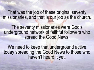 That was the job of these original seventy
missionaries, and that is our job as the church.
The seventy missionaries were God’s
underground network of faithful followers who
spread the Good News.
We need to keep that underground active
today spreading the Good News to those who
haven’t heard it yet.
 