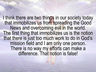 I think there are two things in our society today
that immobilizes us from spreading the Good
News and overcoming evil in the world.
The first thing that immobilizes us is the notion
that there is just too much work to do in God’s
mission field and I am only one person.
There is no way my efforts can make a
difference. That notion is false!
 
