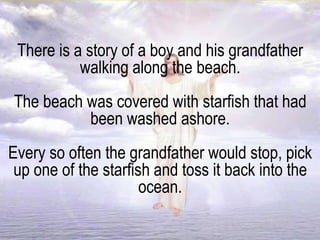There is a story of a boy and his grandfather
walking along the beach.
The beach was covered with starfish that had
been washed ashore.
Every so often the grandfather would stop, pick
up one of the starfish and toss it back into the
ocean.
 
