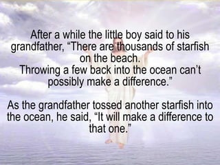After a while the little boy said to his
grandfather, “There are thousands of starfish
on the beach.
Throwing a few back into the ocean can’t
possibly make a difference.”
As the grandfather tossed another starfish into
the ocean, he said, “It will make a difference to
that one.”
 
