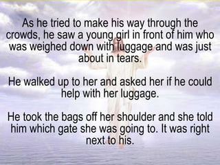 As he tried to make his way through the
crowds, he saw a young girl in front of him who
was weighed down with luggage and was just
about in tears.
He walked up to her and asked her if he could
help with her luggage.
He took the bags off her shoulder and she told
him which gate she was going to. It was right
next to his.
 