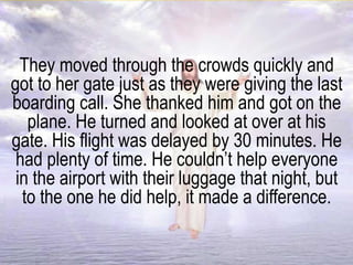 They moved through the crowds quickly and
got to her gate just as they were giving the last
boarding call. She thanked him and got on the
plane. He turned and looked at over at his
gate. His flight was delayed by 30 minutes. He
had plenty of time. He couldn’t help everyone
in the airport with their luggage that night, but
to the one he did help, it made a difference.
 